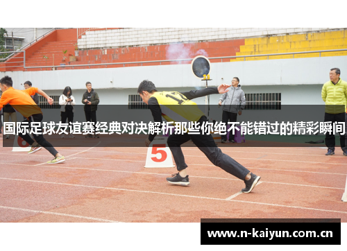 国际足球友谊赛经典对决解析那些你绝不能错过的精彩瞬间 国际足球友谊赛经典对决解析那些你绝不能错过的精彩瞬间