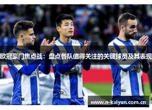 欧冠豪门焦点战:盘点各队值得关注的关键球员及其表现 欧冠豪门焦点战:盘点各队值得关注的关键球员及其表现