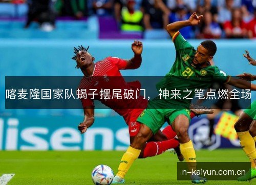 喀麦隆国家队蝎子摆尾破门，神来之笔点燃全场